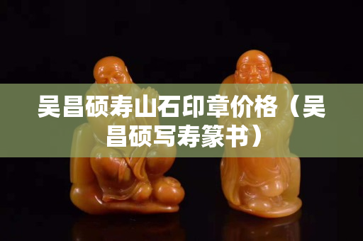 吳昌碩壽山石印章價格（吳昌碩寫壽篆書）
