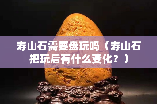 壽山石需要盤玩嗎（壽山石把玩后有什么變化？）