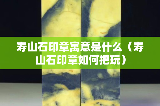 壽山石印章寓意是什么（壽山石印章如何把玩）