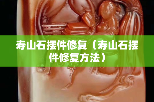 壽山石擺件修復（壽山石擺件修復方法）
