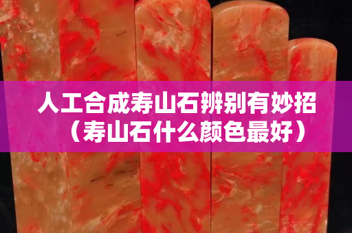人工合成壽山石辨別有妙招（壽山石什么顏色最好）