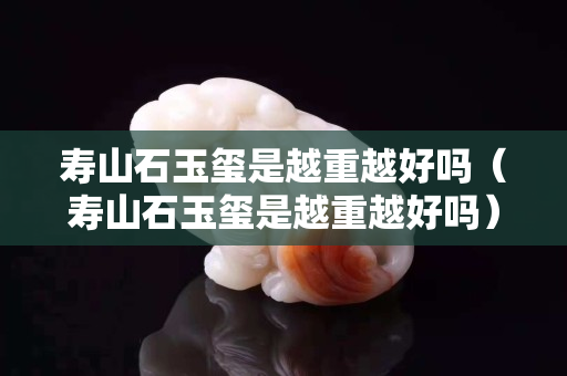 壽山石玉璽是越重越好嗎（壽山石玉璽是越重越好嗎）