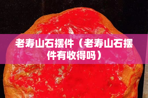 老壽山石擺件（老壽山石擺件有收得嗎）