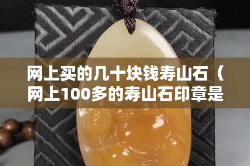 網上買的幾十塊錢壽山石（網上100多的壽山石印章是真的假的）