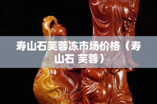 壽山石芙蓉凍市場價(jià)格（壽山石 芙蓉）