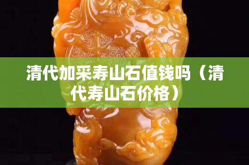 清代加采壽山石值錢嗎（清代壽山石價格）