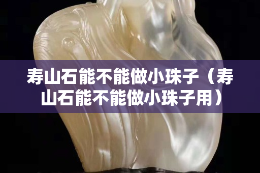 壽山石能不能做小珠子（壽山石能不能做小珠子用）