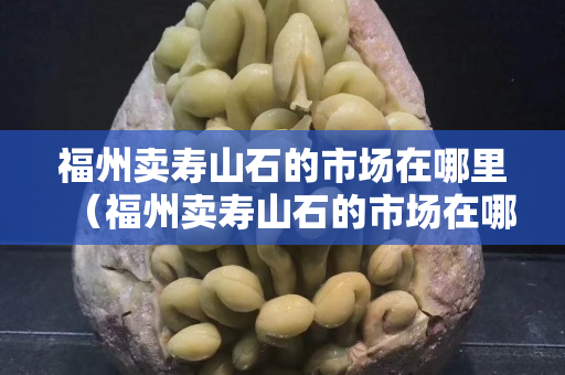 福州賣壽山石的市場在哪里（福州賣壽山石的市場在哪里啊）