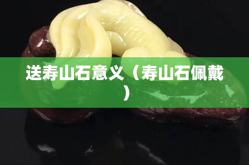 送壽山石意義（壽山石佩戴）