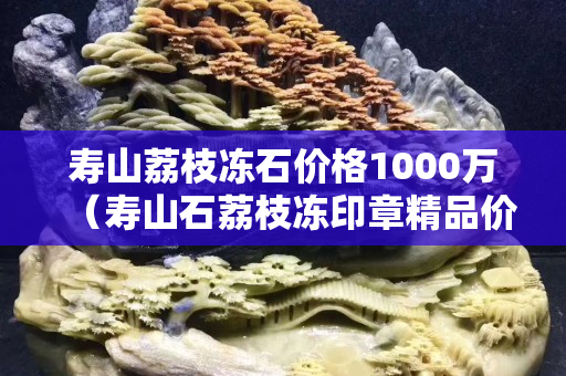 壽山荔枝凍石價格1000萬（壽山石荔枝凍印章精品價格）