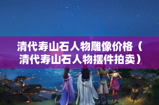 清代壽山石人物雕像價格（清代壽山石人物擺件拍賣）