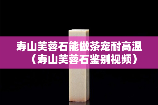 壽山芙蓉石能做茶寵耐高溫（壽山芙蓉石鑒別視頻）