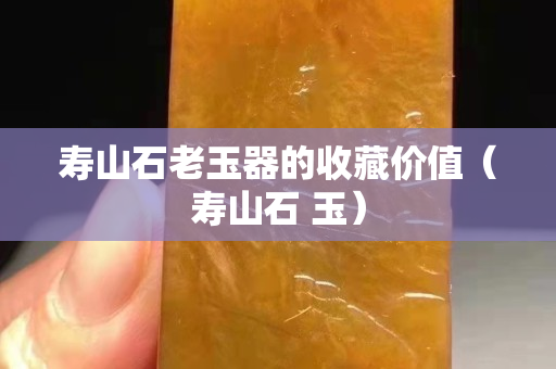 壽山石老玉器的收藏價值（壽山石 玉）