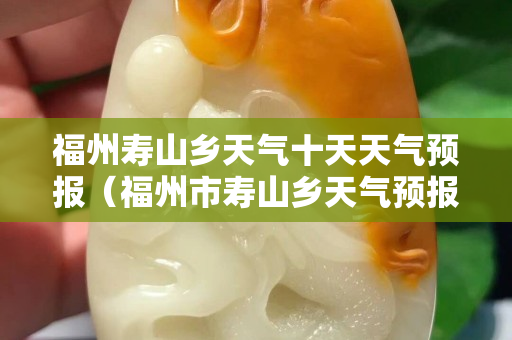 福州壽山鄉(xiāng)天氣十天天氣預報（福州市壽山鄉(xiāng)天氣預報）