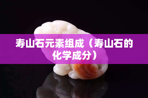 壽山石元素組成（壽山石的化學成分）