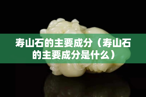 壽山石的主要成分（壽山石的主要成分是什么）