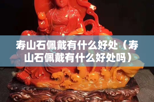 壽山石佩戴有什么好處（壽山石佩戴有什么好處嗎）