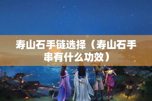 壽山石手鏈選擇（壽山石手串有什么功效）