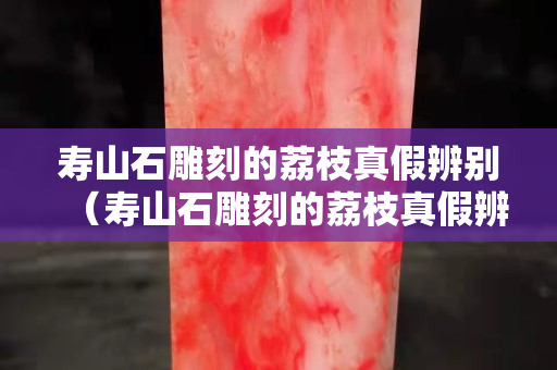 壽山石雕刻的荔枝真假辨別（壽山石雕刻的荔枝真假辨別視頻）
