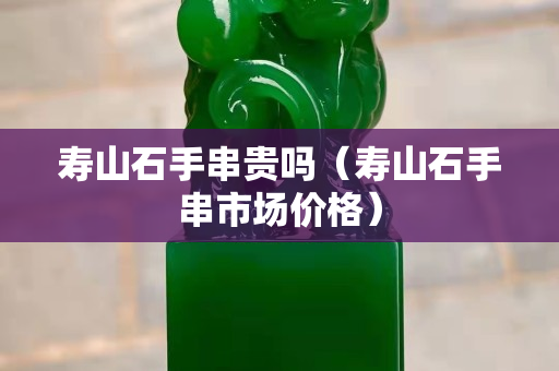 壽山石手串貴嗎（壽山石手串市場(chǎng)價(jià)格）
