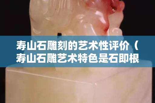 壽山石雕刻的藝術(shù)性評(píng)價(jià)（壽山石雕藝術(shù)特色是石即根據(jù)什么和石色來(lái)選擇）