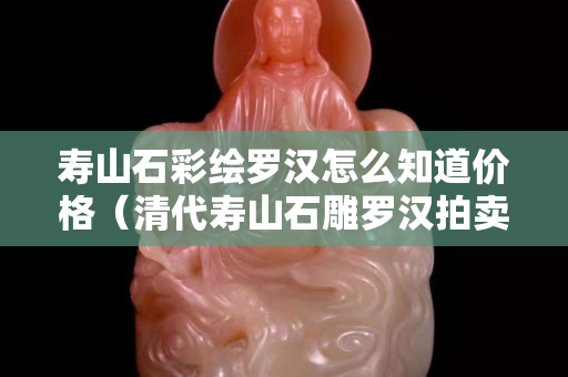 壽山石彩繪羅漢怎么知道價格（清代壽山石雕羅漢拍賣價格）