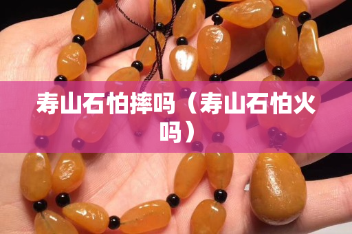 壽山石怕摔嗎（壽山石怕火嗎）