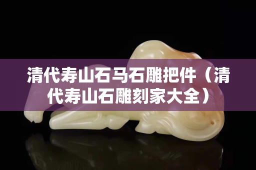 清代壽山石馬石雕把件（清代壽山石雕刻家大全）