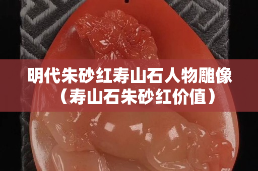 明代朱砂紅壽山石人物雕像（壽山石朱砂紅價值）
