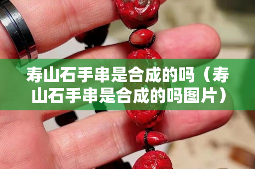 壽山石手串是合成的嗎（壽山石手串是合成的嗎圖片）