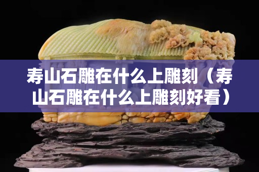 壽山石雕在什么上雕刻（壽山石雕在什么上雕刻好看）