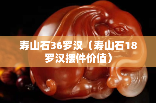 壽山石36羅漢（壽山石18羅漢擺件價值）