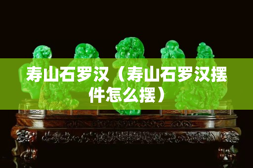 壽山石羅漢（壽山石羅漢擺件怎么擺）
