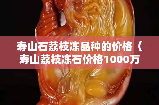 壽山石荔枝凍品種的價格（壽山荔枝凍石價格1000萬）