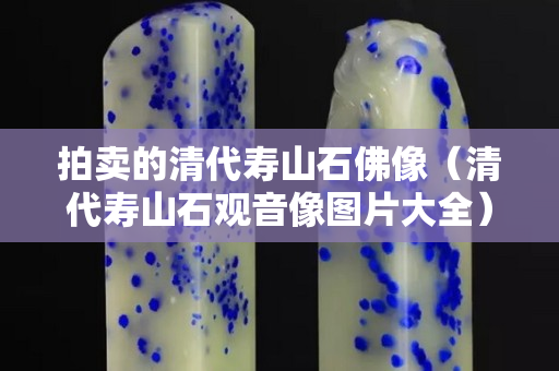 拍賣的清代壽山石佛像（清代壽山石觀音像圖片大全）