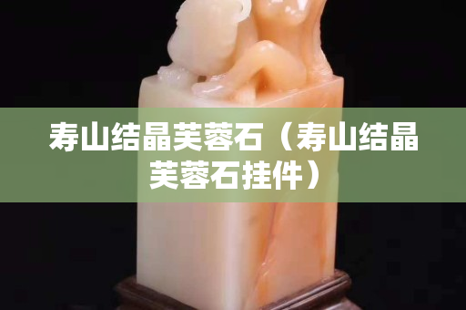 壽山結晶芙蓉石（壽山結晶芙蓉石掛件）
