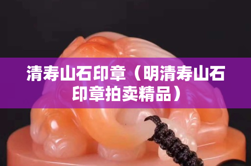 清壽山石印章（明清壽山石印章拍賣精品）