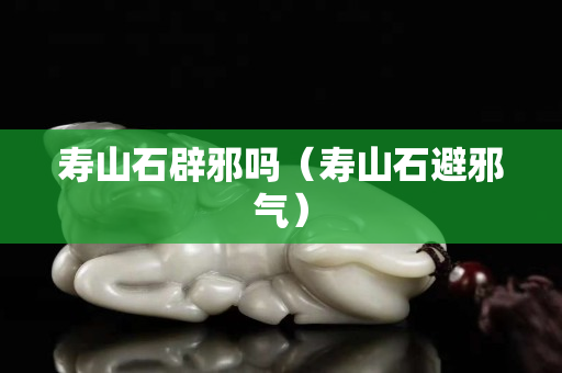 壽山石辟邪嗎（壽山石避邪氣）