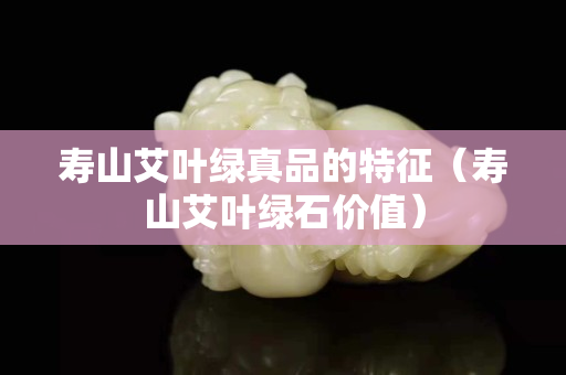 壽山艾葉綠真品的特征（壽山艾葉綠石價(jià)值）