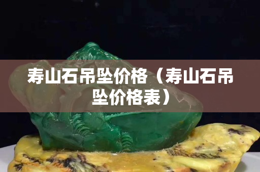 壽山石吊墜價格（壽山石吊墜價格表）