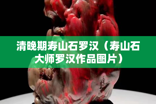 清晚期壽山石羅漢（壽山石大師羅漢作品圖片）