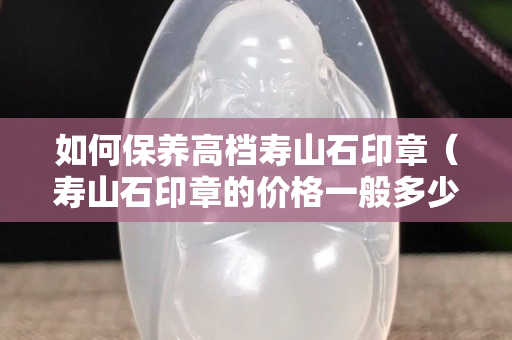 如何保養高檔壽山石印章（壽山石印章的價格一般多少錢）