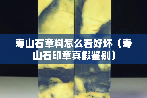 壽山石章料怎么看好壞（壽山石印章真假鑒別）
