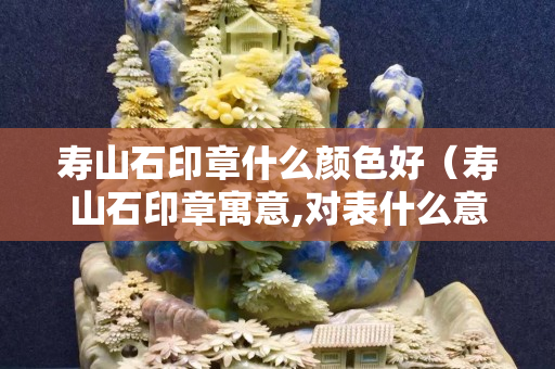 壽山石印章什么顏色好（壽山石印章寓意,對表什么意思）