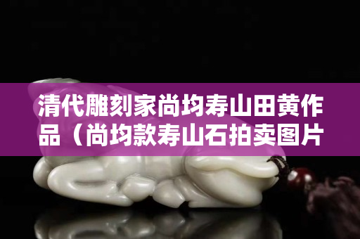 清代雕刻家尚均壽山田黃作品（尚均款壽山石拍賣圖片）