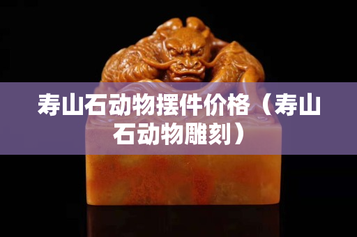 壽山石動(dòng)物擺件價(jià)格（壽山石動(dòng)物雕刻）