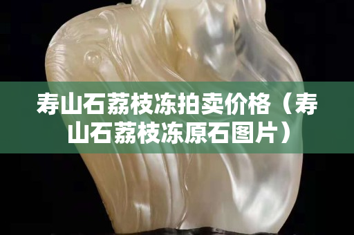 壽山石荔枝凍拍賣價格（壽山石荔枝凍原石圖片）