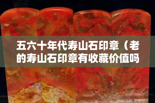 五六十年代壽山石印章（老的壽山石印章有收藏價值嗎？）