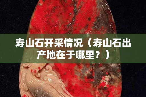 壽山石開采情況（壽山石出產(chǎn)地在于哪里？）