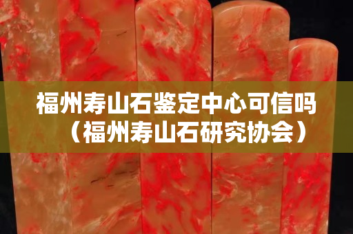 福州壽山石鑒定中心可信嗎（福州壽山石研究協會）